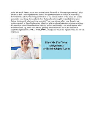 write 500 words about a recent news stories(within the month of feburary to precent day ) Select
an article from a newspaper or news website that pertains to either evolution or biodiversity.
Summarize the article, then write your reaction to and critical analysis of the article. Be sure to
explain the issue being discussed and show that you have thoroughly researched the science
behind it or possible solutions being proposed. Your essay should reflect your thoughts and
opinions as well as factual information. talk about what you found most interesting or surprising.
Citing at least two additional sources, critically analyze and fact check the article against other
reliable sources, e.g., other news articles, primary research articles, and/or the websites of
scientific organizations (NASA, WWF, NOAA, etc.) put the link to the orginal article and cite all
references
 