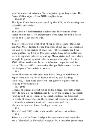 order to undercut private efforts to patent gene fragments. The
Patent Office rejected the NIH's applications.
· 1994-1995
The Ryan Commission, convened by the NIH, holds meetings on
scientific misconduct.
· 1994
The Clinton Administration declassifies information about
secret human radiation experiments conducted from the 1940s-
1980s and issues an apology.
· 1994
Two scientists who worked at Philip Morris, Victor DeNobel
and Paul Mele, testify before Congress about secret research on
the addictive properties of nicotine. If the research had been
made public, the FDA or Congress might have taken additional
steps to regulate tobacco as a drug. Many states and individuals
brought litigation against tobacco companies, which led to a
$206 billion settlement between tobacco companies and 46
states. The scientific community also publishes more data on
the dangers of second-hand smoke.
· 1995
Boots Pharmaceuticals pressures Betty Dong to withdraw a
paper from publication in JAMA showing that its drug,
synthroid, is not more effective than generic equivalents at
treating hypothyroidism.
· 1995-2003
Dozens of studies are published in biomedical journals which
provide data on the relationship between the source of research
funding and the outcomes of research studies, the financial
interests of researchers in the biomedical sciences, and the close
relationship between academic researchers and the
pharmaceutical and biotechnology industries.
· 1995
The NIH and NSF revise their conflict of interest policies.
· 1995
Scientists and defenses analysts become concerned about the
use of chemical or biological weapons by a terrorist group after
 