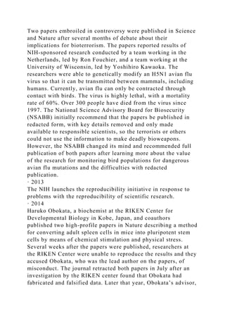 Two papers embroiled in controversy were published in Science
and Nature after several months of debate about their
implications for bioterrorism. The papers reported results of
NIH-sponsored research conducted by a team working in the
Netherlands, led by Ron Fouchier, and a team working at the
University of Wisconsin, led by Yoshihiro Kawaoka. The
researchers were able to genetically modify an H5N1 avian flu
virus so that it can be transmitted between mammals, including
humans. Currently, avian flu can only be contracted through
contact with birds. The virus is highly lethal, with a mortality
rate of 60%. Over 300 people have died from the virus since
1997. The National Science Advisory Board for Biosecurity
(NSABB) initially recommend that the papers be published in
redacted form, with key details removed and only made
available to responsible scientists, so the terrorists or others
could not use the information to make deadly bioweapons.
However, the NSABB changed its mind and recommended full
publication of both papers after learning more about the value
of the research for monitoring bird populations for dangerous
avian flu mutations and the difficulties with redacted
publication.
· 2013
The NIH launches the reproducibility initiative in response to
problems with the reproducibility of scientific research.
· 2014
Haruko Obokata, a biochemist at the RIKEN Center for
Developmental Biology in Kobe, Japan, and coauthors
published two high-profile papers in Nature describing a method
for converting adult spleen cells in mice into pluripotent stem
cells by means of chemical stimulation and physical stress.
Several weeks after the papers were published, researchers at
the RIKEN Center were unable to reproduce the results and they
accused Obokata, who was the lead author on the papers, of
misconduct. The journal retracted both papers in July after an
investigation by the RIKEN center found that Obokata had
fabricated and falsified data. Later that year, Obokata’s advisor,
 