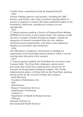 Yoshiki Sasai, committed suicide by hanging himself
· 2014
Various funding agencies and journals, including the NIH,
Science, and Nature, take steps to promote reproducibility in
science in response to reports that many published studies in the
biomedical, behavioral, and physical sciences are not
reproducible.
· 2015
17 federal agencies publish a Notice of Proposed Rule-Making
(NPRM) for revisions to the Common Rule. The changes would
increase oversight of human biological samples, expand the
categories of research exempted from the rule, enhance
informed consent requirements, and reduce some regulatory
burdens on researchers and institutions.
· 2016
The NIH places a temporary moratorium on funding for
experiments involving human-animal chimeras while it revises
existing rules that govern this research.
· 2017
17 federal agencies publish the Final Rule for revisions to the
Common Rule. The Final Rule eliminates controversial
provisions that would have required prior consent for all
research involving human biological samples. The Trump
Administration places a 60-day hold on the Final Rule, pending
further action by the executive branch and Congress.
· Staff Directory
· Freedom of Information Act
· OIG
· Web Policies
· Request Translation Services
· Employment Verification
· Contact Us
· Department of Health & Human Services
· USA.gov
National Institute of
Environmental Health Sciences
 