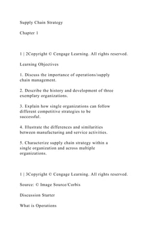 Supply Chain Strategy
Chapter 1
1 | 2Copyright © Cengage Learning. All rights reserved.
Learning Objectives
1. Discuss the importance of operations/supply
chain management.
2. Describe the history and development of three
exemplary organizations.
3. Explain how single organizations can follow
different competitive strategies to be
successful.
4. Illustrate the differences and similarities
between manufacturing and service activities.
5. Characterize supply chain strategy within a
single organization and across multiple
organizations.
1 | 3Copyright © Cengage Learning. All rights reserved.
Source: © Image Source/Corbis
Discussion Starter
What is Operations
 