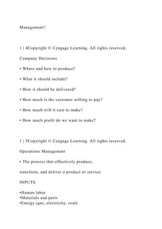 Management?
1 | 4Copyright © Cengage Learning. All rights reserved.
Company Decisions
• Where and how to produce?
• What it should include?
• How it should be delivered?
• How much is the customer willing to pay?
• How much will it cost to make?
• How much profit do we want to make?
1 | 5Copyright © Cengage Learning. All rights reserved.
Operations Management
• The process that effectively produce,
transform, and deliver a product or service.
INPUTS
•Human labor
•Materials and parts
•Energy (gas, electricity, coal)
 