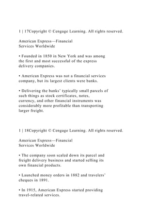 1 | 17Copyright © Cengage Learning. All rights reserved.
American Express—Financial
Services Worldwide
• Founded in 1850 in New York and was among
the first and most successful of the express
delivery companies.
• American Express was not a financial services
company, but its largest clients were banks.
• Delivering the banks’ typically small parcels of
such things as stock certificates, notes,
currency, and other financial instruments was
considerably more profitable than transporting
larger freight.
1 | 18Copyright © Cengage Learning. All rights reserved.
American Express—Financial
Services Worldwide
• The company soon scaled down its parcel and
freight delivery business and started selling its
own financial products.
• Launched money orders in 1882 and travelers’
cheques in 1891.
• In 1915, American Express started providing
travel-related services.
 