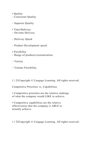 • Quality
– Consistent Quality
– Superior Quality
• Time/Delivery
– On-time Delivery
– Delivery Speed
– Product Development speed
• Flexibility
– Range of products/customization
– Variety
– Volume Flexibility
1 | 21Copyright © Cengage Learning. All rights reserved.
Competitive Priorities vs. Capabilities
• Competitive priorities are the relative rankings
of what the company would LIKE to achieve.
• Competitive capabilities are the relative
effectiveness that the company is ABLE to
actually achieve.
1 | 22Copyright © Cengage Learning. All rights reserved.
 