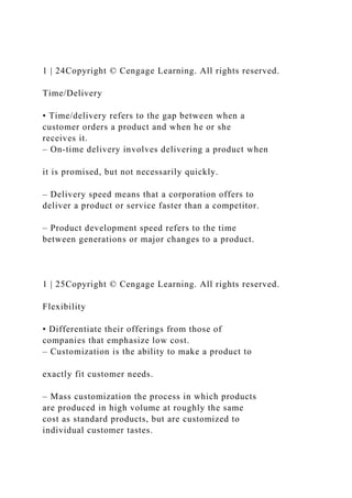 1 | 24Copyright © Cengage Learning. All rights reserved.
Time/Delivery
• Time/delivery refers to the gap between when a
customer orders a product and when he or she
receives it.
– On-time delivery involves delivering a product when
it is promised, but not necessarily quickly.
– Delivery speed means that a corporation offers to
deliver a product or service faster than a competitor.
– Product development speed refers to the time
between generations or major changes to a product.
1 | 25Copyright © Cengage Learning. All rights reserved.
Flexibility
• Differentiate their offerings from those of
companies that emphasize low cost.
– Customization is the ability to make a product to
exactly fit customer needs.
– Mass customization the process in which products
are produced in high volume at roughly the same
cost as standard products, but are customized to
individual customer tastes.
 