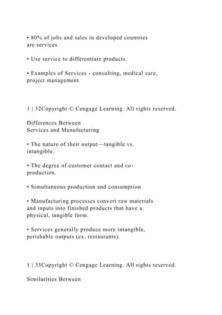 • 80% of jobs and sales in developed countries
are services.
• Use service to differentiate products.
• Examples of Services - consulting, medical care,
project management
1 | 32Copyright © Cengage Learning. All rights reserved.
Differences Between
Services and Manufacturing
• The nature of their output—tangible vs.
intangible.
• The degree of customer contact and co-
production.
• Simultaneous production and consumption
• Manufacturing processes convert raw materials
and inputs into finished products that have a
physical, tangible form.
• Services generally produce more intangible,
perishable outputs (ex. restaurants).
1 | 33Copyright © Cengage Learning. All rights reserved.
Similarities Between
 