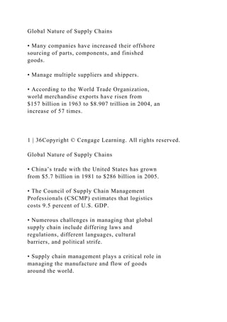Global Nature of Supply Chains
• Many companies have increased their offshore
sourcing of parts, components, and finished
goods.
• Manage multiple suppliers and shippers.
• According to the World Trade Organization,
world merchandise exports have risen from
$157 billion in 1963 to $8.907 trillion in 2004, an
increase of 57 times.
1 | 36Copyright © Cengage Learning. All rights reserved.
Global Nature of Supply Chains
• China’s trade with the United States has grown
from $5.7 billion in 1981 to $286 billion in 2005.
• The Council of Supply Chain Management
Professionals (CSCMP) estimates that logistics
costs 9.5 percent of U.S. GDP.
• Numerous challenges in managing that global
supply chain include differing laws and
regulations, different languages, cultural
barriers, and political strife.
• Supply chain management plays a critical role in
managing the manufacture and flow of goods
around the world.
 