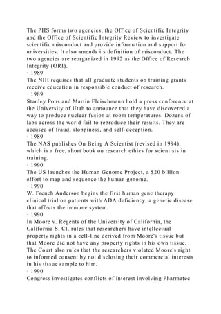The PHS forms two agencies, the Office of Scientific Integrity
and the Office of Scientific Integrity Review to investigate
scientific misconduct and provide information and support for
universities. It also amends its definition of misconduct. The
two agencies are reorganized in 1992 as the Office of Research
Integrity (ORI).
· 1989
The NIH requires that all graduate students on training grants
receive education in responsible conduct of research.
· 1989
Stanley Pons and Martin Fleischmann hold a press conference at
the University of Utah to announce that they have discovered a
way to produce nuclear fusion at room temperatures. Dozens of
labs across the world fail to reproduce their results. They are
accused of fraud, sloppiness, and self-deception.
· 1989
The NAS publishes On Being A Scientist (revised in 1994),
which is a free, short book on research ethics for scientists in
training.
· 1990
The US launches the Human Genome Project, a $20 billion
effort to map and sequence the human genome.
· 1990
W. French Anderson begins the first human gene therapy
clinical trial on patients with ADA deficiency, a genetic disease
that affects the immune system.
· 1990
In Moore v. Regents of the University of California, the
California S. Ct. rules that researchers have intellectual
property rights in a cell-line derived from Moore's tissue but
that Moore did not have any property rights in his own tissue.
The Court also rules that the researchers violated Moore's right
to informed consent by not disclosing their commercial interests
in his tissue sample to him.
· 1990
Congress investigates conflicts of interest involving Pharmatec
 