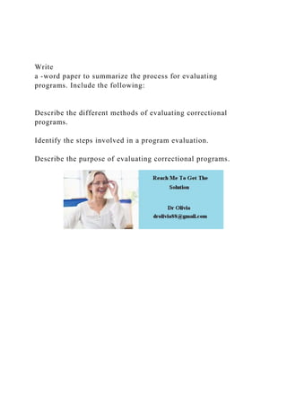 Write
a -word paper to summarize the process for evaluating
programs. Include the following:
Describe the different methods of evaluating correctional
programs.
Identify the steps involved in a program evaluation.
Describe the purpose of evaluating correctional programs.
 