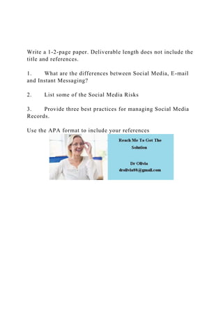 Write a 1-2-page paper. Deliverable length does not include the
title and references.
1. What are the differences between Social Media, E-mail
and Instant Messaging?
2. List some of the Social Media Risks
3. Provide three best practices for managing Social Media
Records.
Use the APA format to include your references
 