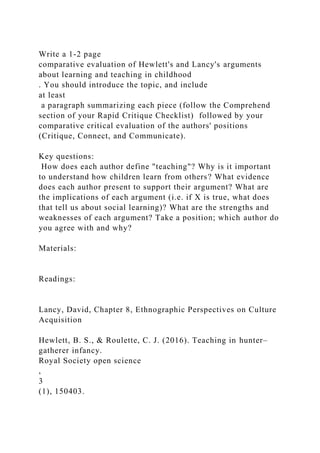 Write a 1-2 page
comparative evaluation of Hewlett's and Lancy's arguments
about learning and teaching in childhood
. You should introduce the topic, and include
at least
a paragraph summarizing each piece (follow the Comprehend
section of your Rapid Critique Checklist) followed by your
comparative critical evaluation of the authors' positions
(Critique, Connect, and Communicate).
Key questions:
How does each author define "teaching"? Why is it important
to understand how children learn from others? What evidence
does each author present to support their argument? What are
the implications of each argument (i.e. if X is true, what does
that tell us about social learning)? What are the strengths and
weaknesses of each argument? Take a position; which author do
you agree with and why?
Materials:
Readings:
Lancy, David, Chapter 8, Ethnographic Perspectives on Culture
Acquisition
Hewlett, B. S., & Roulette, C. J. (2016). Teaching in hunter–
gatherer infancy.
Royal Society open science
,
3
(1), 150403.
 