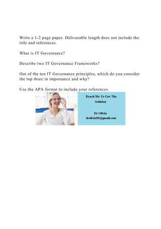 Write a 1-2 page paper. Deliverable length does not include the
title and references.
What is IT Governance?
Describe two IT Governance Frameworks?
Out of the ten IT Governance principles, which do you consider
the top three in importance and why?
Use the APA format to include your references.
 