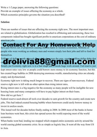 Write a 1-2 page paper, answering the following questions:
Provide an example of issues affecting the economy as a whole.
Which economics principles governs the situation you described?
Solution
There are number of issues that are affecting the economy right now, The most important ones
are related to globalization. Globalization has resulted in offshoring and outsourcing, these two
components indeed has bought significant profits to american corporations at the cost of ordinary
american jobs.
Economists in general liked this model in the beginning, but the pilot projects of off-shoring
have just blown out of proportion causing endless harm to western economies, Millions of
people who were working as ordinary men and women simply lost their jobs and left to fend for
themselves.
Trillions of dollars worth of goods flowed freely across the seas, creating trillion dollar debts that
can never be paid back.
Simply put Economy right now is in a bad shape and it needs huge work around. Fed reserve just
kept intrest rates very low so people could borrow more money to let economy function, but this
has created huge bubbles in 2008 destroying enormous wealth, manufacturing cities are already
empty and dysfunctional.
Economy right now is taking much longer to recover, There are signs of non-recovery. Federal
reserve right now is left with no other option than rising intrest rates,
Rising intrest rates is a big negative for the economy as many people will be ineligible for new
housing loans and many comapnies will have to pay higher intrest on their loans.
How did we get here ?
Federal reserve used almost all tools over decades to earn growth for the country and create new
jobs, This had indeed created housing bubble where borrowers could easily borrow money to
invest in useless assets.
This lasted well for decades before finally ending in 2008. In 2008 most of the banks in home
loan business went bust, this crisis has spread across the world exposing most of the world
economies.
When banks went bad, lending too stopped which stopped entire economic activity around the
world causing global economic crisis. Its as simple as logistic line, It went all the way from US
to Asia.
 