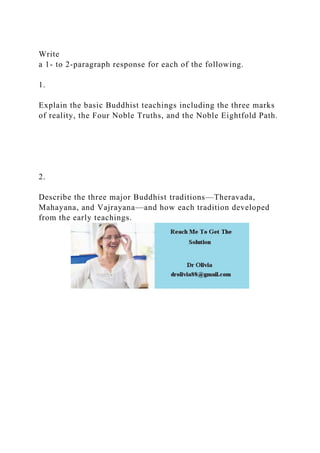 Write
a 1- to 2-paragraph response for each of the following.
1.
Explain the basic Buddhist teachings including the three marks
of reality, the Four Noble Truths, and the Noble Eightfold Path.
2.
Describe the three major Buddhist traditions—Theravada,
Mahayana, and Vajrayana—and how each tradition developed
from the early teachings.
 