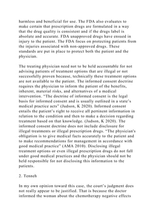 harmless and beneficial for use. The FDA also evaluates to
make certain that prescription drugs are formulated in a way
that the drug quality is consistent and if the drugs label is
absolute and accurate. FDA unapproved drugs have ensued in
injury to the patient. The FDA focus on protecting patients from
the injuries associated with non-approved drugs. These
standards are put in place to protect both the patient and the
physician.
The treating physician need not to be held accountable for not
advising patients of treatment options that are illegal or not
successfully proven because, technically these treatment options
are not available to the patient. The informed consent doctrine
requires the physician to inform the patient of the benefits,
inherent, material risks, and alternatives of a medical
intervention. “The doctrine of informed consent is the legal
basis for informed consent and is usually outlined in a state’s
medical practice acts” (Judson, K 2020). Informed consent
entails the patient’s right to receive all pertinent information in
relation to the condition and then to make a decision regarding
treatment based on that knowledge. (Judson, K 2020). The
informed consent doctrine does not include disclosure for
illegal treatments or illegal prescription drugs. “The physician's
obligation is to give medical facts accurately to the patient and
to make recommendations for management in accordance with
good medical practice” (AMA 2010). Disclosing illegal
treatment options or even illegal prescription drugs do not fall
under good medical practices and the physician should not be
held responsible for not disclosing this information to the
patients.
2. Tenneh
In my own opinion toward this case, the court’s judgment does
not really appear to be justified. That is because the doctor
informed the woman about the chemotherapy negative effects
 