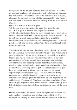 is expected of the patient from the provider as well. I see this
as a mutual exchange of information and collaboration between
the two parties. Currently, there is no universal bill of rights,
although the original version of this was created by the Centers
for Medicare & Medicaid Services shortly after the Accountable
Care Act
(M.U.S.E, Patient’s Bill of Rights
). I thought it was interesting to learn that according to
M.U.S.E, Rights in Ethical and Legal Disclosures
, “bills of patient rights have no legal impact; rather they set an
ethical tone for an HCO's relationship with those it serves.” It
is with this ethical manner, that patients have a right to
considerate and respectful care, acknowledging one’s “cultural,
psychosocial, and spiritual values” and following through with
those preferences.
The Joint Commission has a brochure called “Speak Up” which
has an extensive checklist of patient’s “rights” and “your role in
your healthcare.” Based on my research, they all have similar
themes and rights such as: being informed of one’s care and
consenting or refusing to such care/treatment, maintaining
confidentiality and keeping medical records private/secure,
receiving discrimination-free care, making decisions about End-
of-Life Care, accessing various patient support services if you
have an impairment in vision, speech, hearing, or mental
capacity (jointcommission.org). This also includes being
educated on available financial resources and knowing an
estimation of charges prior to treatment with an explanation of
said charges if requested. Finally, expressing complaints if the
above rights appear to have been violated. There certainly more
bill of rights we can include here but these are some of the main
ones.
On the other hand, the patient’s bill of rights also includes the
active role of the patient and his/her responsibilities. For
example, disclosing all medical and family history in order for
 