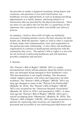the provider to render a diagnosis/treatment, being honest and
courteous, ask questions if you need clarification, use
healthcare services appropriately as well as keeping/cancelling
appointments in a timely manner, and being attentive to
instructions that are provided by the physician/clinician. There
are more we can add to this list but this is a good basis of the
important role a patient has in their own health care delivery
process.
In summary, I believe these bills of rights are definitely
necessary in helping patients receive the best outcome for their
health care. Both the patients’ rights as well as what is expected
of them, helps with communication, trust, and cooperation in
the patient-provider relationship. It also allows the healthcare
organization to continue to build patient satisfaction with the
community they serve. The patient’s bill or rights is a win-win
for all involved in delivering healthcare and will minimize
possible complaints and lawsuits.
4. Katrina-
The “Patient’s Bill of Rights” (MUSE. 2021) is simply
documentation which informs patients about the details on how
they can anticipate being managed at their healthcare visits.
This documentation is not legally binding. This document
simply supplies patients with intent and expectancy for their
treatment. The “Patient’s Bills of Rights” (MUSE. 2021) not
long ago changed its name to the “Patient Care Partnership”
(Bedolla, M. 2016). The “Patient’s Bill of Rights” (MUSE.
2021) was invented by the “American Hospital Association”
(Bedolla, M. 2016) in 1970’s and amended in 1990’s. A short
time ago the “Patient’s Bill of Rights” (MUSE. 2021) got a
crucial revamping from “Obamacare” (Bedolla, M. 2016). The
“Patient’s Bill of Rights” (MUSE. 2021) provides protection to
patients by expressing what resources are required to be
presented and accessible to you and being provided honest and
 