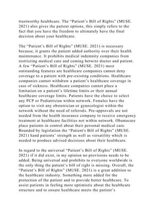 trustworthy healthcare. The “Patient’s Bill of Rights” (MUSE.
2021) also gives the patient options, this simply refers to the
fact that you have the freedom to ultimately have the final
decision about your healthcare.
The “Patient’s Bill of Rights” (MUSE. 2021) is necessary
because, it grants the patient added authority over their health
maintenance. It prohibits medical indemnity companies from
restricting medical care and coming betwixt doctor and patient.
A few “Patient’s Bill of Rights” (MUSE. 2021) most
outstanding features are healthcare companies cannot deny
coverage to a patient with pre-existing conditions. Healthcare
companies cannot withdraw a patient’s healthcare coverage in
case of sickness. Healthcare companies cannot place a
limitation on a patient’s lifetime limits or their annual
healthcare coverage limits. Patients have the choice to select
any PCP or Pediatrician within network. Females have the
option to visit any obstetrician or gynecologist within the
network without the need of referrals. Pre-approvals are not
needed from the health insurance company to receive emergency
treatment at healthcare facilities not within network. Obamacare
place patients in control about their personal medical care.
Bounded by legislation the “Patient's Bill of Rights” (MUSE.
2021) hand patients’ strength as well as versatility which is
needed to produce advised decisions about their healthcare.
In regard to the universal “Patient’s Bill of Rights” (MUSE.
2021) if it did exist, in my opinion no provisions needs to be
added. Being universal and prohibits to everyone worldwide is
the only thing the patient’s bill of right is missing. Overall, the
“Patient’s Bill of Rights” (MUSE. 2021) is a great addition to
the healthcare industry. Something more added for the
protection of the patient and to provide better healthcare. To
assist patients in feeling more optimistic about the healthcare
structure and to ensure healthcare meets the patient’s
 