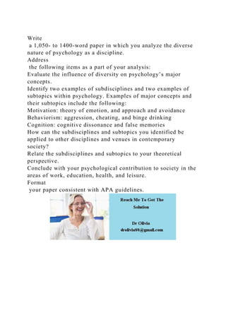 Write
a 1,050- to 1400-word paper in which you analyze the diverse
nature of psychology as a discipline.
Address
the following items as a part of your analysis:
Evaluate the influence of diversity on psychology’s major
concepts.
Identify two examples of subdisciplines and two examples of
subtopics within psychology. Examples of major concepts and
their subtopics include the following:
Motivation: theory of emotion, and approach and avoidance
Behaviorism: aggression, cheating, and binge drinking
Cognition: cognitive dissonance and false memories
How can the subdisciplines and subtopics you identified be
applied to other disciplines and venues in contemporary
society?
Relate the subdisciplines and subtopics to your theoretical
perspective.
Conclude with your psychological contribution to society in the
areas of work, education, health, and leisure.
Format
your paper consistent with APA guidelines.
 