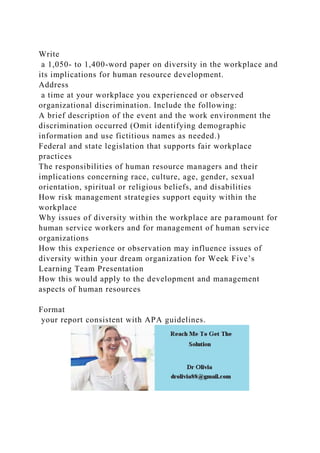 Write
a 1,050- to 1,400-word paper on diversity in the workplace and
its implications for human resource development.
Address
a time at your workplace you experienced or observed
organizational discrimination. Include the following:
A brief description of the event and the work environment the
discrimination occurred (Omit identifying demographic
information and use fictitious names as needed.)
Federal and state legislation that supports fair workplace
practices
The responsibilities of human resource managers and their
implications concerning race, culture, age, gender, sexual
orientation, spiritual or religious beliefs, and disabilities
How risk management strategies support equity within the
workplace
Why issues of diversity within the workplace are paramount for
human service workers and for management of human service
organizations
How this experience or observation may influence issues of
diversity within your dream organization for Week Five’s
Learning Team Presentation
How this would apply to the development and management
aspects of human resources
Format
your report consistent with APA guidelines.
 