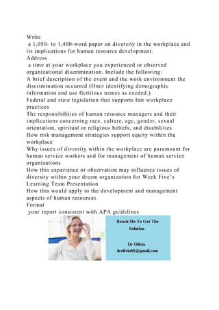 Write
a 1,050- to 1,400-word paper on diversity in the workplace and
its implications for human resource development.
Address
a time at your workplace you experienced or observed
organizational discrimination. Include the following:
A brief description of the event and the work environment the
discrimination occurred (Omit identifying demographic
information and use fictitious names as needed.)
Federal and state legislation that supports fair workplace
practices
The responsibilities of human resource managers and their
implications concerning race, culture, age, gender, sexual
orientation, spiritual or religious beliefs, and disabilities
How risk management strategies support equity within the
workplace
Why issues of diversity within the workplace are paramount for
human service workers and for management of human service
organizations
How this experience or observation may influence issues of
diversity within your dream organization for Week Five’s
Learning Team Presentation
How this would apply to the development and management
aspects of human resources
Format
your report consistent with APA guidelines
 