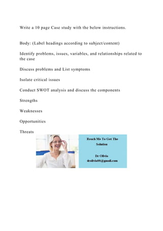 Write a 10 page Case study with the below instructions.
Body: (Label headings according to subject/content)
Identify problems, issues, variables, and relationships related to
the case
Discuss problems and List symptoms
Isolate critical issues
Conduct SWOT analysis and discuss the components
Strengths
Weaknesses
Opportunities
Threats
 