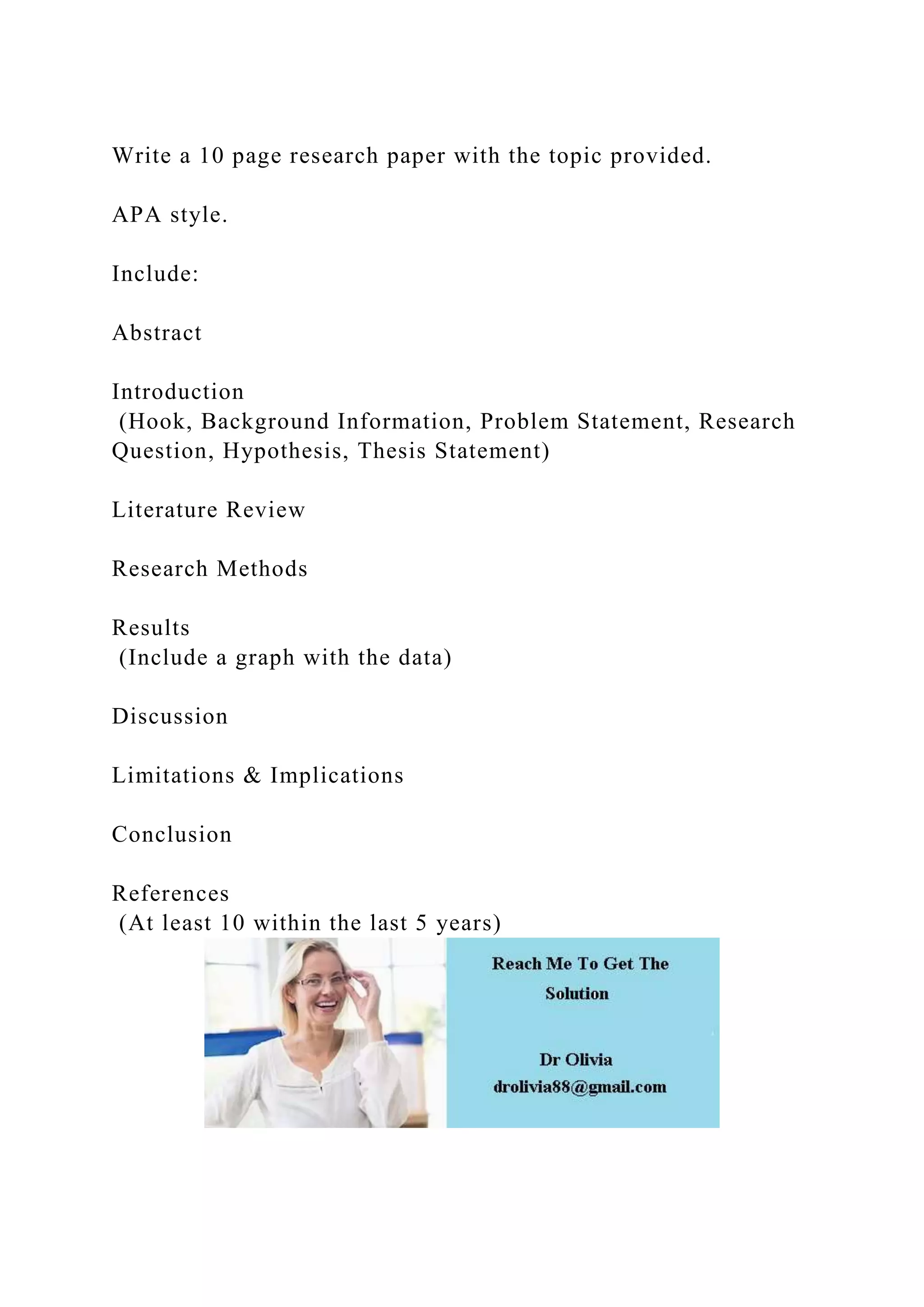 Write a 10 page research paper with the topic provided.
APA style.
Include:
Abstract
Introduction
(Hook, Background Information, Problem Statement, Research
Question, Hypothesis, Thesis Statement)
Literature Review
Research Methods
Results
(Include a graph with the data)
Discussion
Limitations & Implications
Conclusion
References
(At least 10 within the last 5 years)