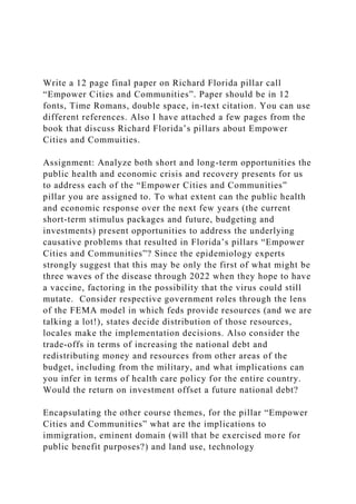 Write a 12 page final paper on Richard Florida pillar call
“Empower Cities and Communities”. Paper should be in 12
fonts, Time Romans, double space, in-text citation. You can use
different references. Also I have attached a few pages from the
book that discuss Richard Florida’s pillars about Empower
Cities and Commuities.
Assignment: Analyze both short and long-term opportunities the
public health and economic crisis and recovery presents for us
to address each of the “Empower Cities and Communities”
pillar you are assigned to. To what extent can the public health
and economic response over the next few years (the current
short-term stimulus packages and future, budgeting and
investments) present opportunities to address the underlying
causative problems that resulted in Florida’s pillars “Empower
Cities and Communities”? Since the epidemiology experts
strongly suggest that this may be only the first of what might be
three waves of the disease through 2022 when they hope to have
a vaccine, factoring in the possibility that the virus could still
mutate. Consider respective government roles through the lens
of the FEMA model in which feds provide resources (and we are
talking a lot!), states decide distribution of those resources,
locales make the implementation decisions. Also consider the
trade-offs in terms of increasing the national debt and
redistributing money and resources from other areas of the
budget, including from the military, and what implications can
you infer in terms of health care policy for the entire country.
Would the return on investment offset a future national debt?
Encapsulating the other course themes, for the pillar “Empower
Cities and Communities” what are the implications to
immigration, eminent domain (will that be exercised more for
public benefit purposes?) and land use, technology
 
