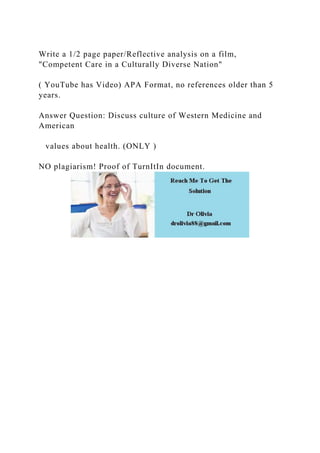 Write a 1/2 page paper/Reflective analysis on a film,
"Competent Care in a Culturally Diverse Nation"
( YouTube has Video) APA Format, no references older than 5
years.
Answer Question: Discuss culture of Western Medicine and
American
values about health. (ONLY )
NO plagiarism! Proof of TurnItIn document.
 