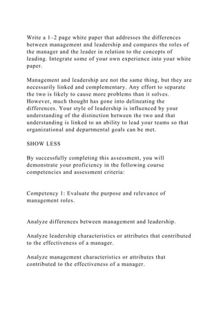 Write a 1–2 page white paper that addresses the differences
between management and leadership and compares the roles of
the manager and the leader in relation to the concepts of
leading. Integrate some of your own experience into your white
paper.
Management and leadership are not the same thing, but they are
necessarily linked and complementary. Any effort to separate
the two is likely to cause more problems than it solves.
However, much thought has gone into delineating the
differences. Your style of leadership is influenced by your
understanding of the distinction between the two and that
understanding is linked to an ability to lead your teams so that
organizational and departmental goals can be met.
SHOW LESS
By successfully completing this assessment, you will
demonstrate your proficiency in the following course
competencies and assessment criteria:
Competency 1: Evaluate the purpose and relevance of
management roles.
Analyze differences between management and leadership.
Analyze leadership characteristics or attributes that contributed
to the effectiveness of a manager.
Analyze management characteristics or attributes that
contributed to the effectiveness of a manager.
 