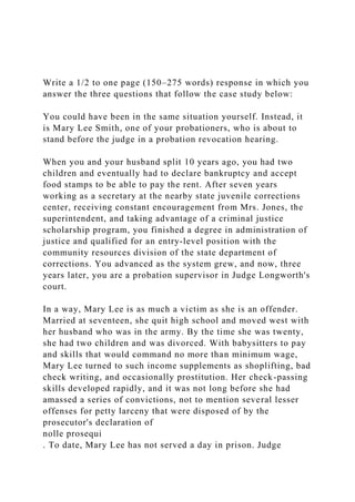 Write a 1/2 to one page (150–275 words) response in which you
answer the three questions that follow the case study below:
You could have been in the same situation yourself. Instead, it
is Mary Lee Smith, one of your probationers, who is about to
stand before the judge in a probation revocation hearing.
When you and your husband split 10 years ago, you had two
children and eventually had to declare bankruptcy and accept
food stamps to be able to pay the rent. After seven years
working as a secretary at the nearby state juvenile corrections
center, receiving constant encouragement from Mrs. Jones, the
superintendent, and taking advantage of a criminal justice
scholarship program, you finished a degree in administration of
justice and qualified for an entry-level position with the
community resources division of the state department of
corrections. You advanced as the system grew, and now, three
years later, you are a probation supervisor in Judge Longworth's
court.
In a way, Mary Lee is as much a victim as she is an offender.
Married at seventeen, she quit high school and moved west with
her husband who was in the army. By the time she was twenty,
she had two children and was divorced. With babysitters to pay
and skills that would command no more than minimum wage,
Mary Lee turned to such income supplements as shoplifting, bad
check writing, and occasionally prostitution. Her check-passing
skills developed rapidly, and it was not long before she had
amassed a series of convictions, not to mention several lesser
offenses for petty larceny that were disposed of by the
prosecutor's declaration of
nolle prosequi
. To date, Mary Lee has not served a day in prison. Judge
 