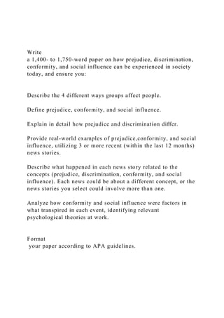 Write
a 1,400- to 1,750-word paper on how prejudice, discrimination,
conformity, and social influence can be experienced in society
today, and ensure you:
Describe the 4 different ways groups affect people.
Define prejudice, conformity, and social influence.
Explain in detail how prejudice and discrimination differ.
Provide real-world examples of prejudice,conformity, and social
influence, utilizing 3 or more recent (within the last 12 months)
news stories.
Describe what happened in each news story related to the
concepts (prejudice, discrimination, conformity, and social
influence). Each news could be about a different concept, or the
news stories you select could involve more than one.
Analyze how conformity and social influence were factors in
what transpired in each event, identifying relevant
psychological theories at work.
Format
your paper according to APA guidelines.
 