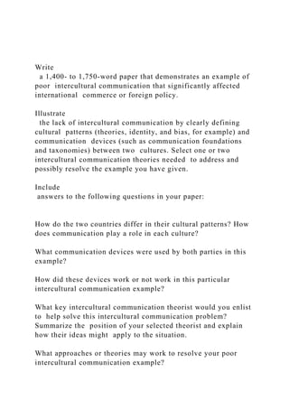 Write
a 1,400- to 1,750-word paper that demonstrates an example of
poor intercultural communication that significantly affected
international commerce or foreign policy.
Illustrate
the lack of intercultural communication by clearly defining
cultural patterns (theories, identity, and bias, for example) and
communication devices (such as communication foundations
and taxonomies) between two cultures. Select one or two
intercultural communication theories needed to address and
possibly resolve the example you have given.
Include
answers to the following questions in your paper:
How do the two countries differ in their cultural patterns? How
does communication play a role in each culture?
What communication devices were used by both parties in this
example?
How did these devices work or not work in this particular
intercultural communication example?
What key intercultural communication theorist would you enlist
to help solve this intercultural communication problem?
Summarize the position of your selected theorist and explain
how their ideas might apply to the situation.
What approaches or theories may work to resolve your poor
intercultural communication example?
 