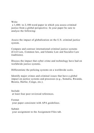 Write
a 1,400- to 2,100-word paper in which you assess criminal
justice from a global perspective. In your paper be sure to
analyze the following:
Assess the impact of globalization on the U.S. criminal justice
system.
Compare and contrast international criminal justice systems
(Civil Law, Common law, and Islamic Law and Socialist Law
traditions).
Discuss the impact that cyber crime and technology have had on
worldwide justice systems.
Differentiate the policing systems on a worldwide scale.
Identify major crimes and criminal issues that have a global
impact on justice systems and processes (e.g., Somalia, Rwanda,
Bosnia, Darfur, Congo, etc.).
Include
at least four peer reviewed references.
Format
your paper consistent with APA guidelines.
Submit
your assignment to the Assignment Files tab.
 