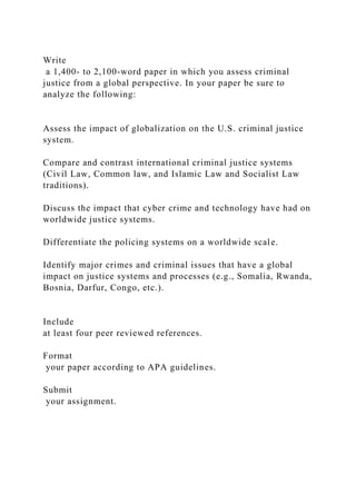 Write
a 1,400- to 2,100-word paper in which you assess criminal
justice from a global perspective. In your paper be sure to
analyze the following:
Assess the impact of globalization on the U.S. criminal justice
system.
Compare and contrast international criminal justice systems
(Civil Law, Common law, and Islamic Law and Socialist Law
traditions).
Discuss the impact that cyber crime and technology have had on
worldwide justice systems.
Differentiate the policing systems on a worldwide scale.
Identify major crimes and criminal issues that have a global
impact on justice systems and processes (e.g., Somalia, Rwanda,
Bosnia, Darfur, Congo, etc.).
Include
at least four peer reviewed references.
Format
your paper according to APA guidelines.
Submit
your assignment.
 