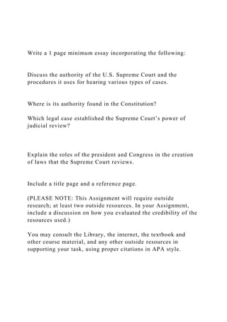 Write a 1 page minimum essay incorporating the following:
Discuss the authority of the U.S. Supreme Court and the
procedures it uses for hearing various types of cases.
Where is its authority found in the Constitution?
Which legal case established the Supreme Court’s power of
judicial review?
Explain the roles of the president and Congress in the creation
of laws that the Supreme Court reviews.
Include a title page and a reference page.
(PLEASE NOTE: This Assignment will require outside
research; at least two outside resources. In your Assignment,
include a discussion on how you evaluated the credibility of the
resources used.)
You may consult the Library, the internet, the textbook and
other course material, and any other outside resources in
supporting your task, using proper citations in APA style.
 