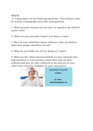 WRITE
A 2-page paper on the following questions. Your answers must
be written in paragraph style after each question.
1. What personal interests do you have in regard to the field of
social work?
2. What are your personal values? List three or more
3. How do your identified values influence what you believe
about how people should be served?
4. What do you think you will be doing in 7 years?
5. What are the values/interests/beliefs of your selected state
representative or state senator (name them and cite their
website) and how are they reflected in the policies of your
state? Give concrete examples of your state policy.
 