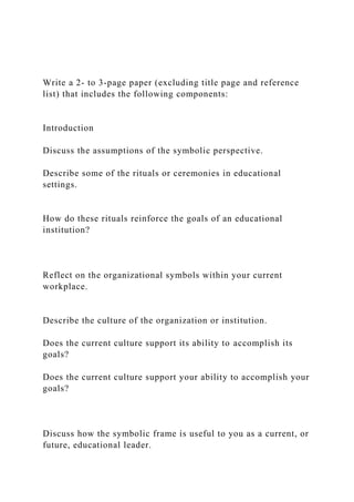 Write a 2- to 3-page paper (excluding title page and reference
list) that includes the following components:
Introduction
Discuss the assumptions of the symbolic perspective.
Describe some of the rituals or ceremonies in educational
settings.
How do these rituals reinforce the goals of an educational
institution?
Reflect on the organizational symbols within your current
workplace.
Describe the culture of the organization or institution.
Does the current culture support its ability to accomplish its
goals?
Does the current culture support your ability to accomplish your
goals?
Discuss how the symbolic frame is useful to you as a current, or
future, educational leader.
 