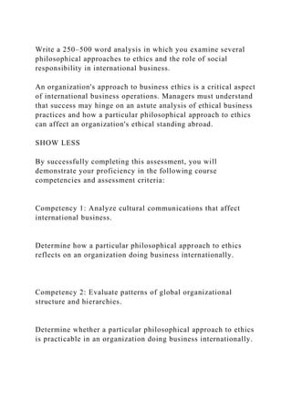 Write a 250–500 word analysis in which you examine several
philosophical approaches to ethics and the role of social
responsibility in international business.
An organization's approach to business ethics is a critical aspect
of international business operations. Managers must understand
that success may hinge on an astute analysis of ethical business
practices and how a particular philosophical approach to ethics
can affect an organization's ethical standing abroad.
SHOW LESS
By successfully completing this assessment, you will
demonstrate your proficiency in the following course
competencies and assessment criteria:
Competency 1: Analyze cultural communications that affect
international business.
Determine how a particular philosophical approach to ethics
reflects on an organization doing business internationally.
Competency 2: Evaluate patterns of global organizational
structure and hierarchies.
Determine whether a particular philosophical approach to ethics
is practicable in an organization doing business internationally.
 
