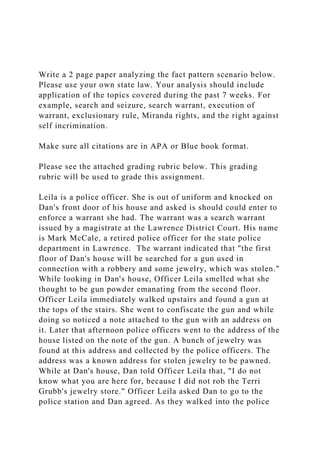 Write a 2 page paper analyzing the fact pattern scenario below.
Please use your own state law. Your analysis should include
application of the topics covered during the past 7 weeks. For
example, search and seizure, search warrant, execution of
warrant, exclusionary rule, Miranda rights, and the right against
self incrimination.
Make sure all citations are in APA or Blue book format.
Please see the attached grading rubric below. This grading
rubric will be used to grade this assignment.
Leila is a police officer. She is out of uniform and knocked on
Dan's front door of his house and asked is should could enter to
enforce a warrant she had. The warrant was a search warrant
issued by a magistrate at the Lawrence District Court. His name
is Mark McCale, a retired police officer for the state police
department in Lawrence. The warrant indicated that "the first
floor of Dan's house will be searched for a gun used in
connection with a robbery and some jewelry, which was stolen."
While looking in Dan's house, Officer Leila smelled what she
thought to be gun powder emanating from the second floor.
Officer Leila immediately walked upstairs and found a gun at
the tops of the stairs. She went to confiscate the gun and while
doing so noticed a note attached to the gun with an address on
it. Later that afternoon police officers went to the address of the
house listed on the note of the gun. A bunch of jewelry was
found at this address and collected by the police officers. The
address was a known address for stolen jewelry to be pawned.
While at Dan's house, Dan told Officer Leila that, "I do not
know what you are here for, because I did not rob the Terri
Grubb's jewelry store." Officer Leila asked Dan to go to the
police station and Dan agreed. As they walked into the police
 