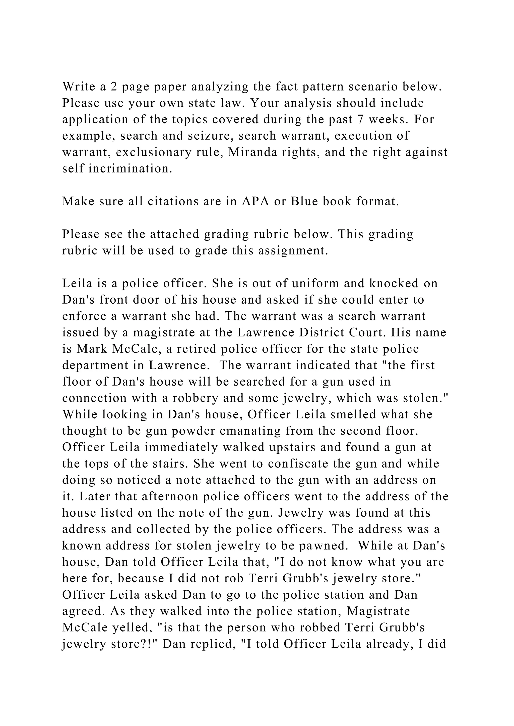 Write a 2 page paper analyzing the fact pattern scenario below.
Please use your own state law. Your analysis should include
application of the topics covered during the past 7 weeks. For
example, search and seizure, search warrant, execution of
warrant, exclusionary rule, Miranda rights, and the right against
self incrimination.
Make sure all citations are in APA or Blue book format.
Please see the attached grading rubric below. This grading
rubric will be used to grade this assignment.
Leila is a police officer. She is out of uniform and knocked on
Dan's front door of his house and asked if she could enter to
enforce a warrant she had. The warrant was a search warrant
issued by a magistrate at the Lawrence District Court. His name
is Mark McCale, a retired police officer for the state police
department in Lawrence. The warrant indicated that "the first
floor of Dan's house will be searched for a gun used in
connection with a robbery and some jewelry, which was stolen."
While looking in Dan's house, Officer Leila smelled what she
thought to be gun powder emanating from the second floor.
Officer Leila immediately walked upstairs and found a gun at
the tops of the stairs. She went to confiscate the gun and while
doing so noticed a note attached to the gun with an address on
it. Later that afternoon police officers went to the address of the
house listed on the note of the gun. Jewelry was found at this
address and collected by the police officers. The address was a
known address for stolen jewelry to be pawned. While at Dan's
house, Dan told Officer Leila that, "I do not know what you are
here for, because I did not rob Terri Grubb's jewelry store."
Officer Leila asked Dan to go to the police station and Dan
agreed. As they walked into the police station, Magistrate
McCale yelled, "is that the person who robbed Terri Grubb's
jewelry store?!" Dan replied, "I told Officer Leila already, I did
 