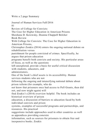 Write a 2 page Summary
Journal of Human Services Fall/2016
81
Review of College for Convicts:
The Case for Higher Education in American Prisons
Shoshana D. Kerewsky, Deanna Chappell Belcher
Book Review
With College for Convicts: The Case for Higher Education in
American Prisons,
Christopher Zoukis (2014) enters the ongoing national debate on
rehabilitation versus
punishment for people convicted of crimes. Specifically, he
argues that prison education
programs benefit both convicts and society. His particular areas
of focus, as well as the questions
left unexplored, provide a basis for useful critical discussion
with students, educators, and
administrators.
One of the book’s chief assets is its accessibility. Human
services students who are not
following the ongoing and intensifying national debate about
prison reform (for example, who do
not know that prisoners once had access to Pell Grants, then did
not, and now might again) will
find Zoukis’s (2014) overview helpful. The book includes an
historical overview of prison
education, a discussion of barriers to education faced by both
individual convicts and prison
systems, examples of successful programs and partnerships, and
resources. His practical
suggestions include approaches used in other countries as well
as appendices providing concrete
information, such as sources for prisoners to obtain free and
inexpensive books. Zoukis
 
