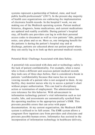 systems represent a partnership of federal, state, and local
public health professionals” (2017). In the present-day majority
of health care organizations are embracing the implementation
of electronic health records. In the hospital I work, we are
making use of the Meditech operating system. Patient medical
histories, diagnosis, home medications, and current medications
are updated and readily available. During patient’s hospital
stay, all health care providers can log in with their personal
access codes to document as well as view patients’ labs, patient
notes, care plans and so on. More so, one intriguing benefit for
the patients is during the patient’s hospital stay and at
discharge, patients are educated about our patient portal where
they can easily log in to look up their personal medical records.
Potential Risk/ Challenge Associated with data Safety.
A potential risk associated with data and or technology safety is
the lack of patient confidentiality. For example, when a nurse
who is from a different unit assesses patient medical records
they took care of three days before, that is considered a break in
patients ‘confidentiality because that nurse has no reason
viewing records of a patient who is not assigned to them. At my
facility, they monitor nurses who try to access a patient’s chart
without proper authorization. This can lead to disciplinary
action or termination of employment. The administration has
zero tolerance for this behavior. With advancement in
information technology patient’s vital information such as test
results, labs, and assessments are automatically synched from
the operating machine to the appropriate patient’s EMR. This
prevents possible errors that can arise with paper
documentation. At my current organization, the Meditech EMR
system is utilized to its full extent. The EMR system allows a
congruent flow inpatient care from providers and clinicians and
prevents possible human errors. Informatics has assisted in the
incorporation of information technology in healthcare delivery,
 
