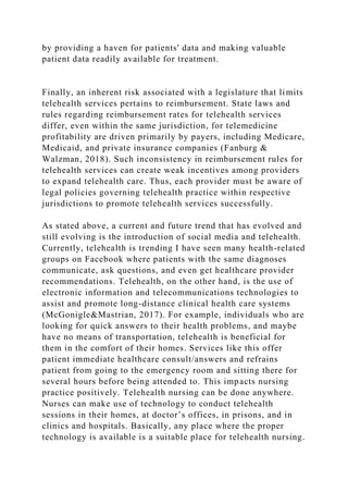 by providing a haven for patients' data and making valuable
patient data readily available for treatment.
Finally, an inherent risk associated with a legislature that limits
telehealth services pertains to reimbursement. State laws and
rules regarding reimbursement rates for telehealth services
differ, even within the same jurisdiction, for telemedicine
profitability are driven primarily by payers, including Medicare,
Medicaid, and private insurance companies (Fanburg &
Walzman, 2018). Such inconsistency in reimbursement rules for
telehealth services can create weak incentives among providers
to expand telehealth care. Thus, each provider must be aware of
legal policies governing telehealth practice within respective
jurisdictions to promote telehealth services successfully.
As stated above, a current and future trend that has evolved and
still evolving is the introduction of social media and telehealth.
Currently, telehealth is trending I have seen many health-related
groups on Facebook where patients with the same diagnoses
communicate, ask questions, and even get healthcare provider
recommendations. Telehealth, on the other hand, is the use of
electronic information and telecommunications technologies to
assist and promote long-distance clinical health care systems
(McGonigle&Mastrian, 2017). For example, individuals who are
looking for quick answers to their health problems, and maybe
have no means of transportation, telehealth is beneficial for
them in the comfort of their homes. Services like this offer
patient immediate healthcare consult/answers and refrains
patient from going to the emergency room and sitting there for
several hours before being attended to. This impacts nursing
practice positively. Telehealth nursing can be done anywhere.
Nurses can make use of technology to conduct telehealth
sessions in their homes, at doctor’s offices, in prisons, and in
clinics and hospitals. Basically, any place where the proper
technology is available is a suitable place for telehealth nursing.
 