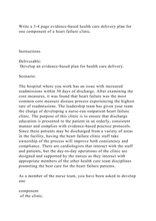 Write a 3-4 page evidence-based health care delivery plan for
one component of a heart failure clinic.
Instructions
Deliverable:
Develop an evidence-based plan for health care delivery.
Scenario:
The hospital where you work has an issue with increased
readmissions within 30 days of discharge. After examining the
core measures, it was found that heart failure was the most
common core measure disease process experiencing the highest
rate of readmissions. The leadership team has given your team
the charge of developing a nurse-run outpatient heart failure
clinic. The purpose of this clinic is to ensure that discharge
education is presented to the patient in an orderly, consistent
manner and complies with evidence-based practice protocols.
Since these patients may be discharged from a variety of areas
in the facility, having the heart failure clinic staff take
ownership of the process will improve both consistency and
compliance. There are cardiologists that interact with the staff
and patients, but the day-to-day operations of the clinic are
designed and supported by the nurses as they interact with
appropriate members of the other health care team disciplines
promoting the best care for the heart failure patients.
As a member of the nurse team, you have been asked to develop
one
component
of the clinic.
 