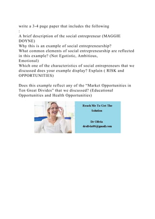 write a 3-4 page paper that includes the following
:
A brief description of the social entrepreneur (MAGGIE
DOYNE)
Why this is an example of social entrepreneurship?
What common elements of social entrepreneurship are reflected
in this example? (Not Egotistic, Ambitious,
Emotional)
Which one of the characteristics of social entrepreneurs that we
discussed does your example display? Explain ( RISK and
OPPORTUNITIES)
Does this example reflect any of the “Market Opportunities in
Ten Great Divides” that we discussed? (Educational
Opportunities and Health Opportunities)
 