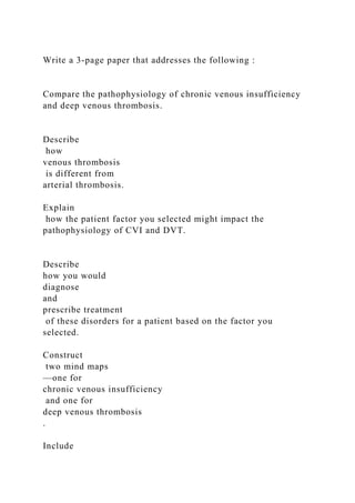 Write a 3-page paper that addresses the following :
Compare the pathophysiology of chronic venous insufficiency
and deep venous thrombosis.
Describe
how
venous thrombosis
is different from
arterial thrombosis.
Explain
how the patient factor you selected might impact the
pathophysiology of CVI and DVT.
Describe
how you would
diagnose
and
prescribe treatment
of these disorders for a patient based on the factor you
selected.
Construct
two mind maps
—one for
chronic venous insufficiency
and one for
deep venous thrombosis
.
Include
 