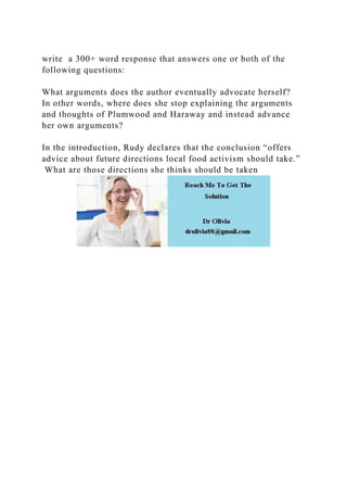 write a 300+ word response that answers one or both of the
following questions:
What arguments does the author eventually advocate herself?
In other words, where does she stop explaining the arguments
and thoughts of Plumwood and Haraway and instead advance
her own arguments?
In the introduction, Rudy declares that the conclusion “offers
advice about future directions local food activism should take.”
What are those directions she thinks should be taken
 