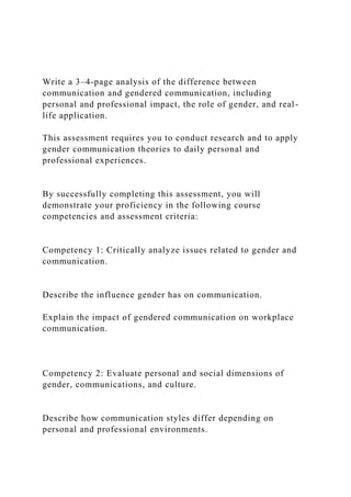 Write a 3–4-page analysis of the difference between
communication and gendered communication, including
personal and professional impact, the role of gender, and real-
life application.
This assessment requires you to conduct research and to apply
gender communication theories to daily personal and
professional experiences.
By successfully completing this assessment, you will
demonstrate your proficiency in the following course
competencies and assessment criteria:
Competency 1: Critically analyze issues related to gender and
communication.
Describe the influence gender has on communication.
Explain the impact of gendered communication on workplace
communication.
Competency 2: Evaluate personal and social dimensions of
gender, communications, and culture.
Describe how communication styles differ depending on
personal and professional environments.
 