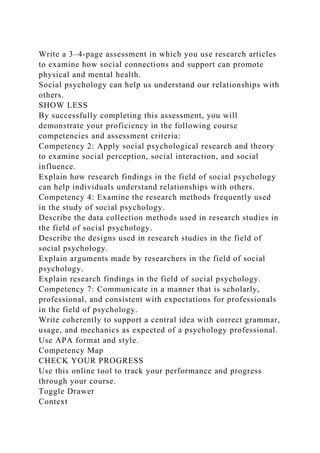 Write a 3–4-page assessment in which you use research articles
to examine how social connections and support can promote
physical and mental health.
Social psychology can help us understand our relationships with
others.
SHOW LESS
By successfully completing this assessment, you will
demonstrate your proficiency in the following course
competencies and assessment criteria:
Competency 2: Apply social psychological research and theory
to examine social perception, social interaction, and social
influence.
Explain how research findings in the field of social psychology
can help individuals understand relationships with others.
Competency 4: Examine the research methods frequently used
in the study of social psychology.
Describe the data collection methods used in research studies in
the field of social psychology.
Describe the designs used in research studies in the field of
social psychology.
Explain arguments made by researchers in the field of social
psychology.
Explain research findings in the field of social psychology.
Competency 7: Communicate in a manner that is scholarly,
professional, and consistent with expectations for professionals
in the field of psychology.
Write coherently to support a central idea with correct grammar,
usage, and mechanics as expected of a psychology professional.
Use APA format and style.
Competency Map
CHECK YOUR PROGRESS
Use this online tool to track your performance and progress
through your course.
Toggle Drawer
Context
 